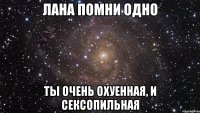 лана помни одно ты очень охуенная, и сексопильная