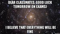 dear classmates, good luck tomorrow on exams)   i believe that everything will be fine