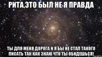 рита,это был не я правда ты для меня дорога и я бы не стал такого писать так как знаю что ты обидешься!