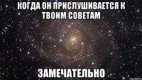 когда он прислушивается к твоим советам замечательно