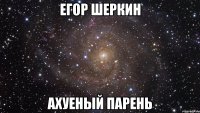 егор шеркин ахуеный парень