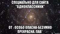 специально для сайта "одноклассники" от : особо опасна-безумно прекрасна. лав*