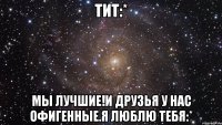 тит:* мы лучшие!и друзья у нас офигенные.я люблю тебя:*