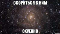 ссориться с ним охуенно