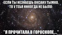 если ты незнаешь оксану тымко, то у тебя никогда не было: "я прочитала в гороскопе...."