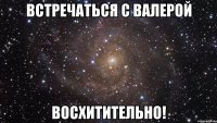 встречаться с валерой восхитительно!