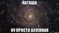 наташа ну просто ахуенная