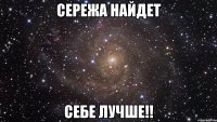 сережа найдет себе лучше!!