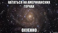 кататься на американских горках охуенно