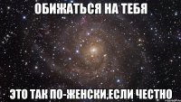 обижаться на тебя это так по-женски,если честно