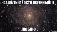 саша ты просто охуенный))) люблю