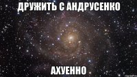 дружить с андрусенко ахуенно