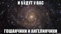 и будут у вас гошанчики и ангелинчики