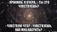 - прикинь, я вчера.. - ты это чувствуешь? - чувствую что? - чувствуешь, как мне насрать?