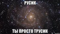 русик ты просто трусик