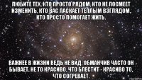 любите тех, кто просто рядом, кто не посмеет изменить, кто вас ласкает теплым взглядом, кто просто помогает жить. важнее в жизни ведь не вид, обманчив часто он бывает, не то красиво, что блестит - красиво то, что согревает.