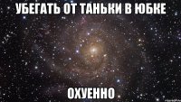 убегать от таньки в юбке охуенно