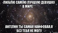 люблю самую лучшую девушку в мире*** ангелин ты самая кайфовая,я без тебя не могу