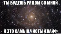 ты будешь рядом со мной и это самый чистый кайф