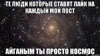 те люди которые ставят лайк на каждый мой пост айганым ты просто космос