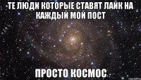 те люди которые ставят лайк на каждый мой пост просто космос