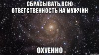 сбрасывать всю ответственность на мужчин охуенно