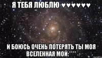 я тебя люблю ♥♥♥♥♥♥ и боюсь очень потерять ты моя вселенная мой:****