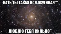 кать ты такая вся охуенная*** люблю тебя сильно**