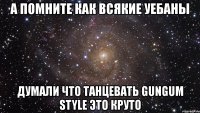 а помните как всякие уебаны думали что танцевать gungum style это круто