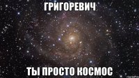 григоревич ты просто космос