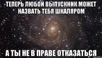 теперь любой выпускник может назвать тебя шкаляром а ты не в праве отказаться