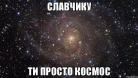 славчику ти просто космос