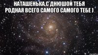 наташенька,с днюшой тебя родная всего самого самого тебе ) 