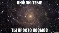 люблю тебя! ты просто космос