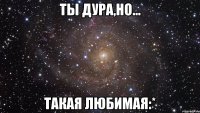 ты дура,но... такая любимая:*