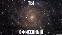 ты офигенный