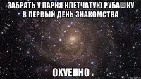 забрать у парня клетчатую рубашку в первый день знакомства охуенно