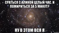 сраться с алиной целый час. и помириться за 5 минут? ну в этом вся я