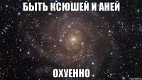 быть ксюшей и аней охуенно