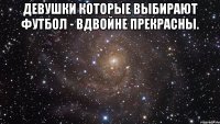 девушки которые выбирают футбол - вдвойне прекрасны. 