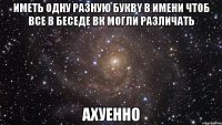 иметь одну разную буквy в имени чтоб все в беседе вк могли различать ахуенно