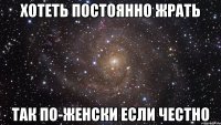 хотеть постоянно жрать так по-женски если честно