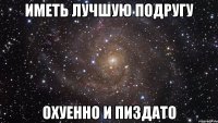 иметь лучшую подругу охуенно и пиздато