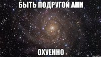 быть подругой ани охуенно