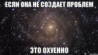 если она не создает проблем это охуенно