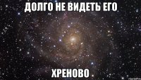 долго не видеть его хреново