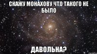 скажу монахову что такого не было давольна?