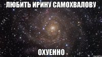 любить ирину самохвалову охуенно