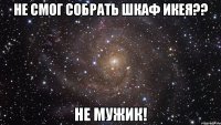 не смог собрать шкаф икея?? не мужик!