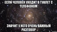 если человек уходит в туалет с телефоном значит у него очень важный разговор